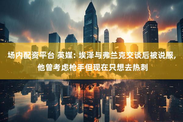 场内配资平台 英媒: 埃泽与弗兰克交谈后被说服, 他曾考虑枪手但现在只想去热刺