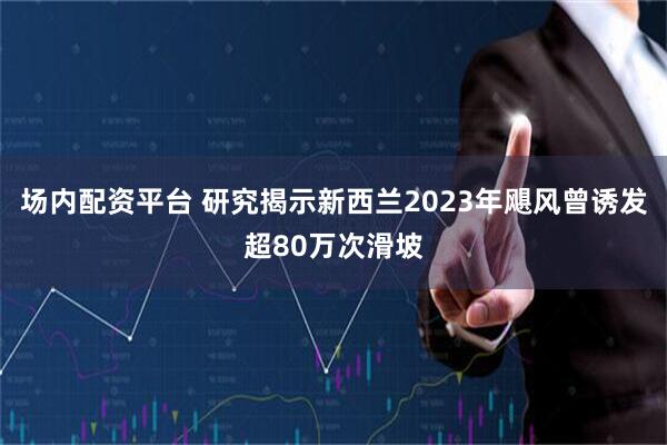 场内配资平台 研究揭示新西兰2023年飓风曾诱发超80万次滑坡