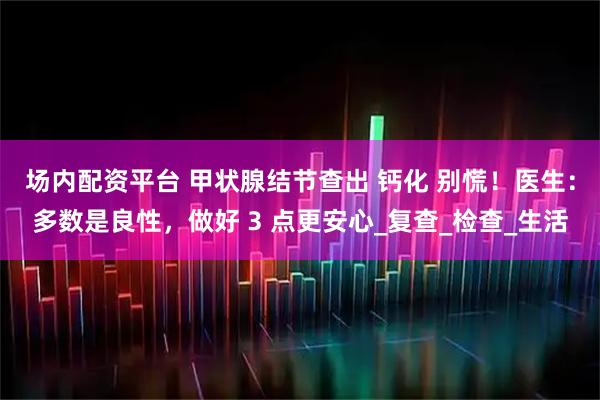 场内配资平台 甲状腺结节查出 钙化 别慌！医生：多数是良性，做好 3 点更安心_复查_检查_生活