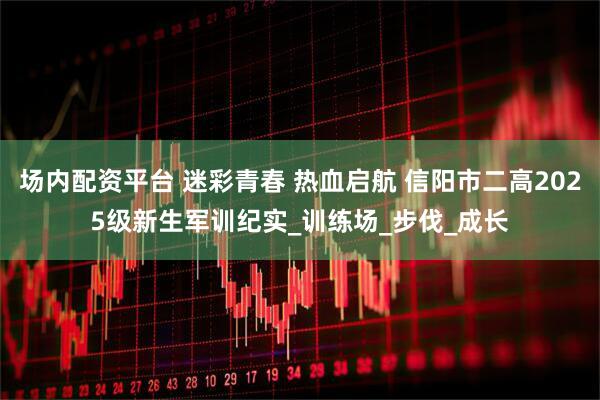 场内配资平台 迷彩青春 热血启航 信阳市二高2025级新生军训纪实_训练场_步伐_成长