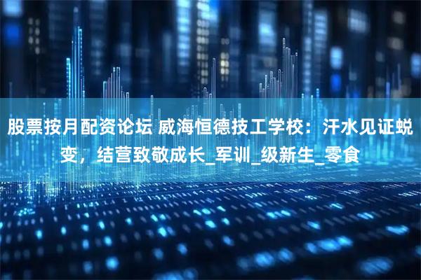 股票按月配资论坛 威海恒德技工学校：汗水见证蜕变，结营致敬成长_军训_级新生_零食