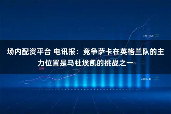 场内配资平台 电讯报：竞争萨卡在英格兰队的主力位置是马杜埃凯的挑战之一