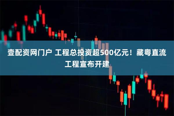 壹配资网门户 工程总投资超500亿元！藏粤直流工程宣布开建