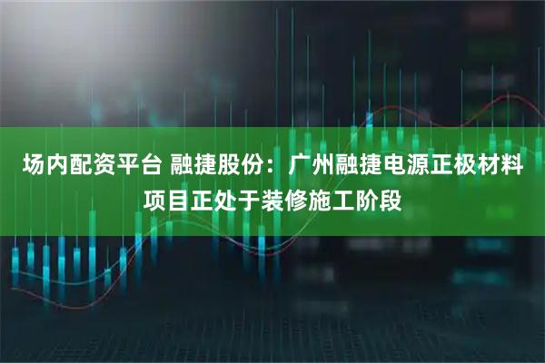 场内配资平台 融捷股份：广州融捷电源正极材料项目正处于装修施工阶段