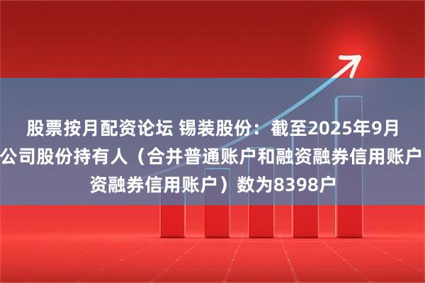 股票按月配资论坛 锡装股份：截至2025年9月19日收盘后，公司股份持有人（合并普通账户和融资融券信用账户）数为8398户
