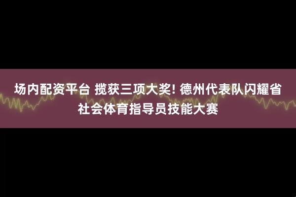 场内配资平台 揽获三项大奖! 德州代表队闪耀省社会体育指导员技能大赛
