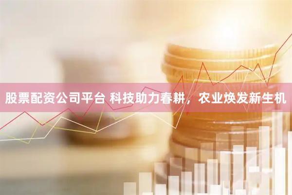 股票配资公司平台 科技助力春耕，农业焕发新生机