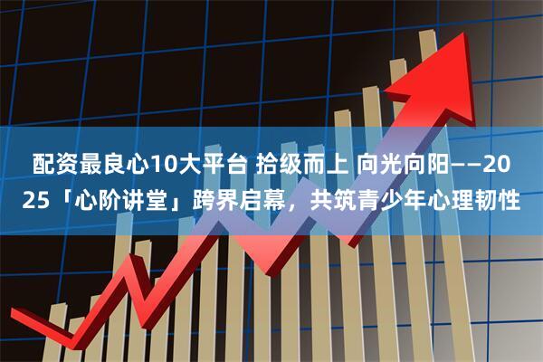 配资最良心10大平台 拾级而上 向光向阳——2025「心阶讲堂」跨界启幕，共筑青少年心理韧性