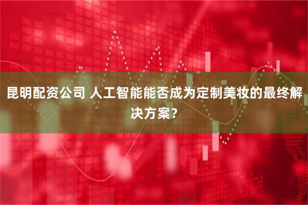 昆明配资公司 人工智能能否成为定制美妆的最终解决方案？