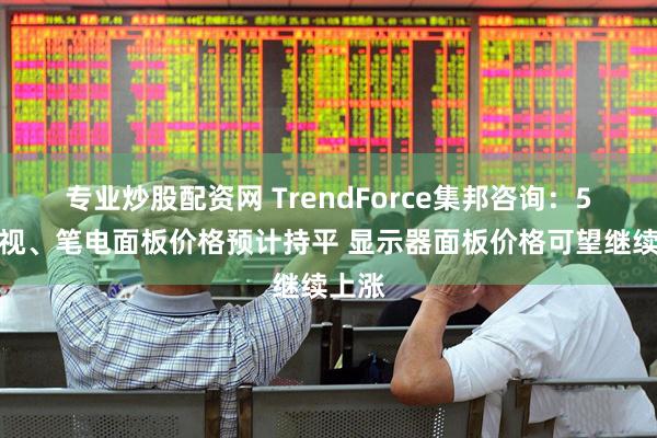 专业炒股配资网 TrendForce集邦咨询：5月电视、笔电面板价格预计持平 显示器面板价格可望继续上涨