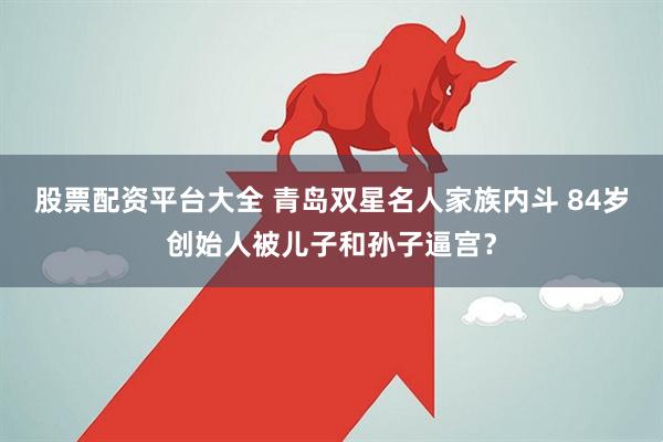 股票配资平台大全 青岛双星名人家族内斗 84岁创始人被儿子和孙子逼宫？