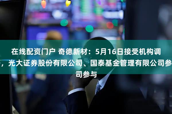 在线配资门户 奇德新材：5月16日接受机构调研，光大证券股份有限公司、国泰基金管理有限公司参与