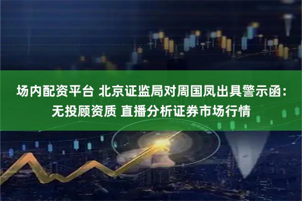场内配资平台 北京证监局对周国凤出具警示函：无投顾资质 直播分析证券市场行情