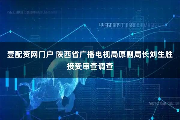 壹配资网门户 陕西省广播电视局原副局长刘生胜接受审查调查