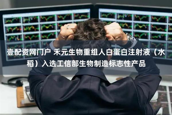 壹配资网门户 禾元生物重组人白蛋白注射液（水稻）入选工信部生物制造标志性产品