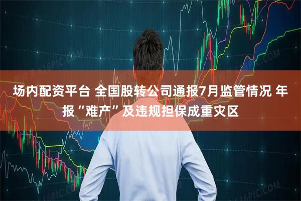 场内配资平台 全国股转公司通报7月监管情况 年报“难产”及违规担保成重灾区