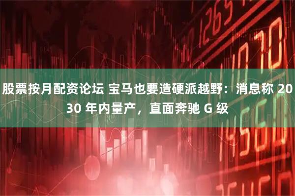 股票按月配资论坛 宝马也要造硬派越野：消息称 2030 年内量产，直面奔驰 G 级
